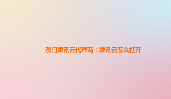 澳门腾讯云代理商：腾讯云怎么打开