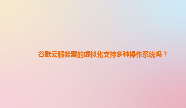 谷歌云服务器的虚拟化支持多种操作系统吗？