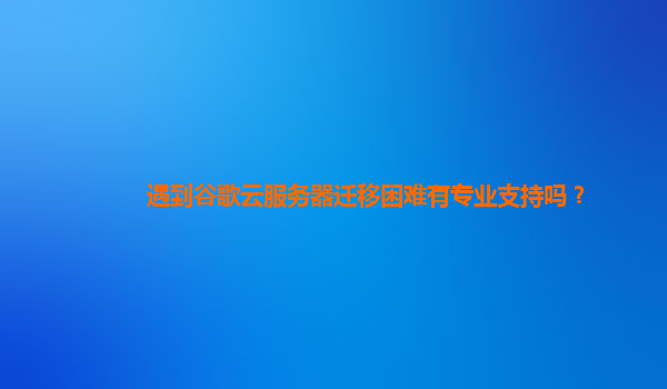 遇到谷歌云服务器迁移困难有专业支持吗？