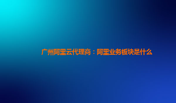 广州阿里云代理商：阿里业务板块是什么