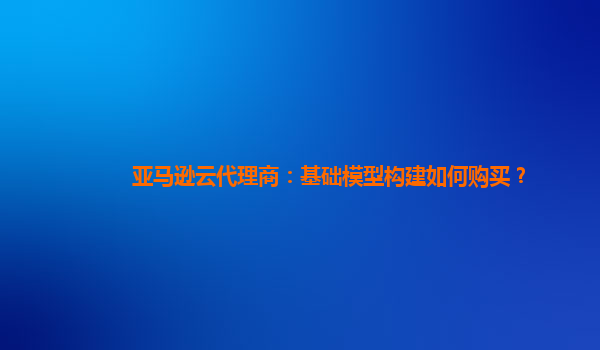 亚马逊云代理商：基础模型构建如何购买？