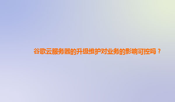 谷歌云服务器的升级维护对业务的影响可控吗？