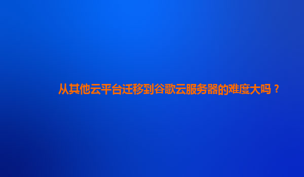 从其他云平台迁移到谷歌云服务器的难度大吗？