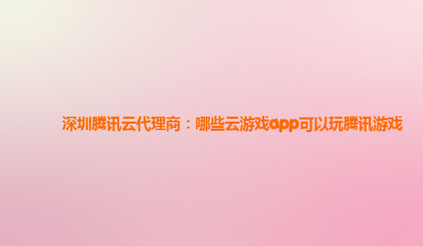 深圳腾讯云代理商：哪些云游戏app可以玩腾讯游戏