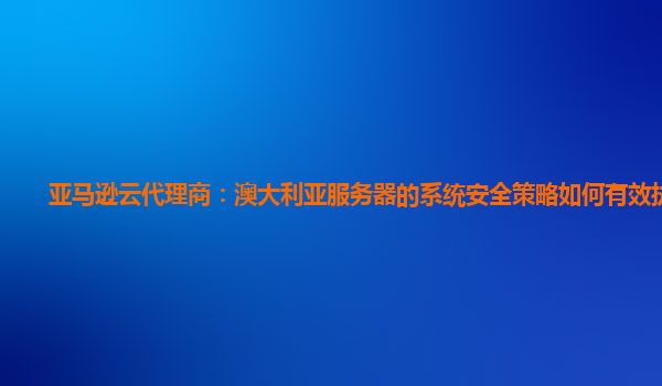亚马逊云代理商：澳大利亚服务器的系统安全策略如何有效执行？