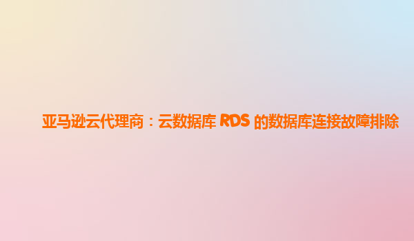 亚马逊云代理商：云数据库 RDS 的数据库连接故障排除