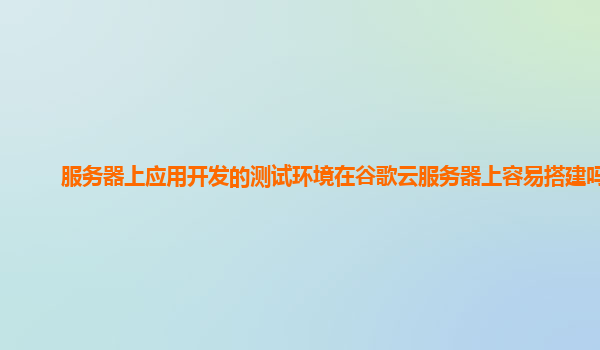 服务器上应用开发的测试环境在谷歌云服务器上容易搭建吗？