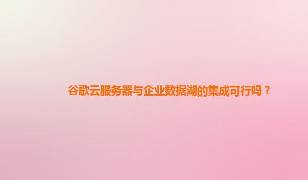 谷歌云服务器与企业数据湖的集成可行吗？
