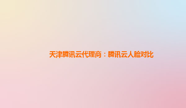 天津腾讯云代理商：腾讯云人脸对比