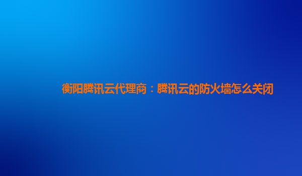 衡阳腾讯云代理商：腾讯云的防火墙怎么关闭