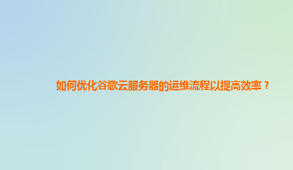 如何优化谷歌云服务器的运维流程以提高效率？
