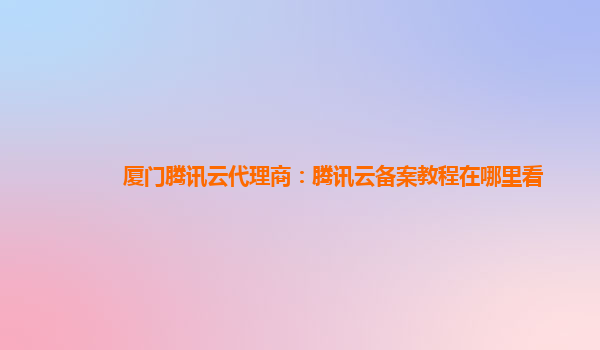 厦门腾讯云代理商：腾讯云备案教程在哪里看