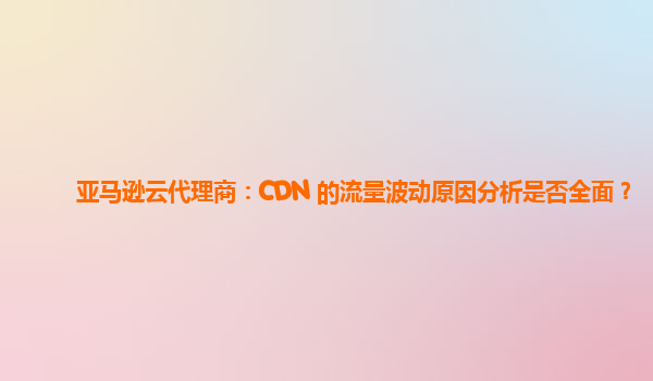 亚马逊云代理商：CDN 的流量波动原因分析是否全面？