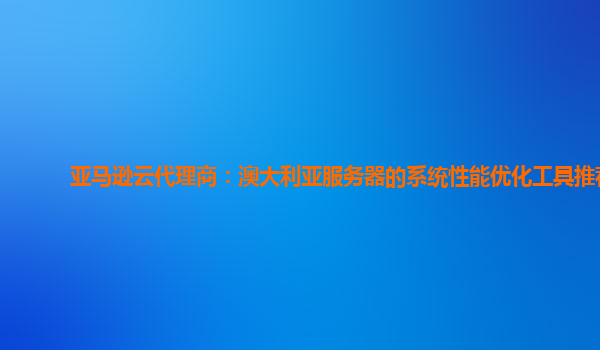 亚马逊云代理商：澳大利亚服务器的系统性能优化工具推荐