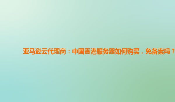 亚马逊云代理商：中国香港服务器如何购买，免备案吗？