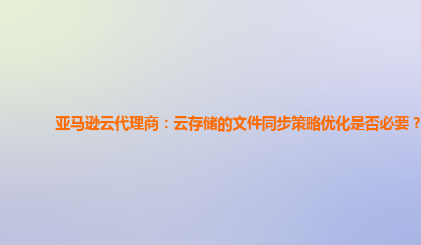亚马逊云代理商：云存储的文件同步策略优化是否必要？