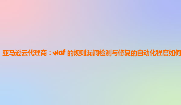 亚马逊云代理商：waf 的规则漏洞检测与修复的自动化程度如何提高？
