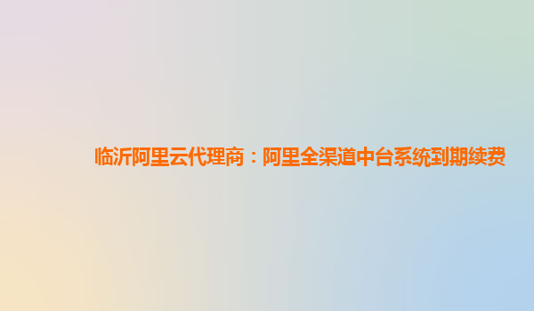 临沂阿里云代理商：阿里全渠道中台系统到期续费