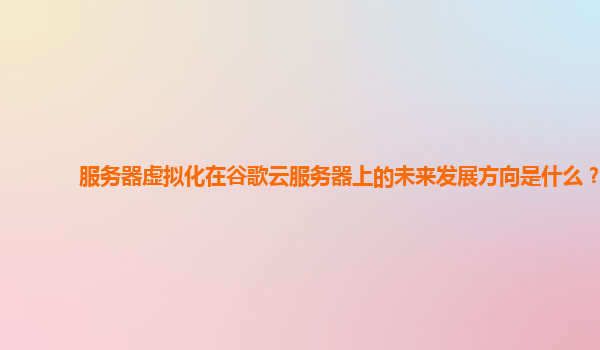 服务器虚拟化在谷歌云服务器上的未来发展方向是什么？