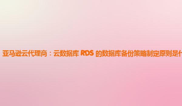 亚马逊云代理商：云数据库 RDS 的数据库备份策略制定原则是什么？
