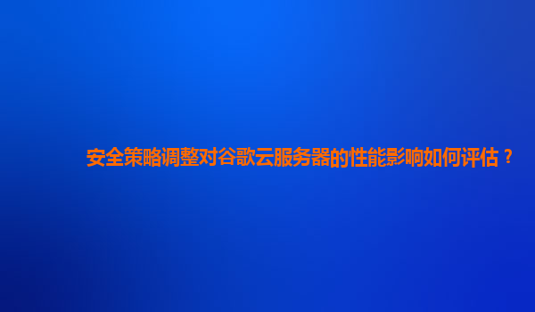 安全策略调整对谷歌云服务器的性能影响如何评估？