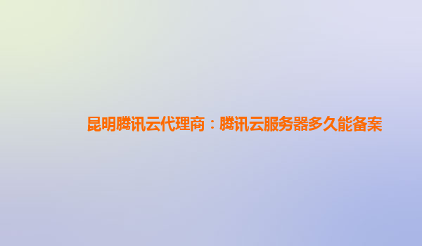 昆明腾讯云代理商：腾讯云服务器多久能备案