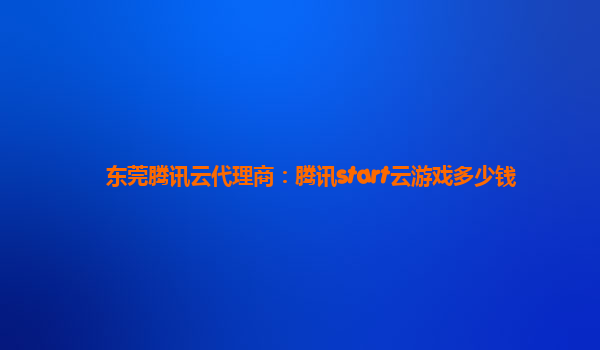 东莞腾讯云代理商：腾讯start云游戏多少钱
