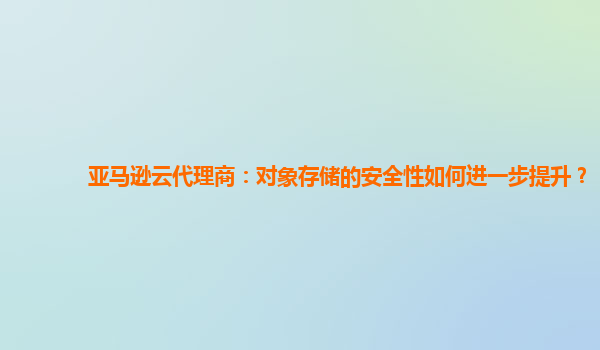 亚马逊云代理商：对象存储的安全性如何进一步提升？