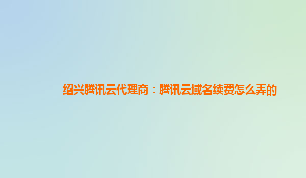 绍兴腾讯云代理商：腾讯云域名续费怎么弄的