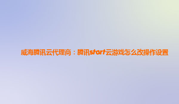 威海腾讯云代理商：腾讯start云游戏怎么改操作设置