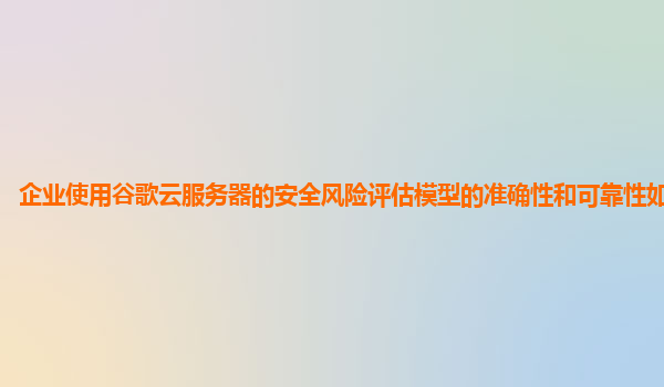 企业使用谷歌云服务器的安全风险评估模型的准确性和可靠性如何验证？