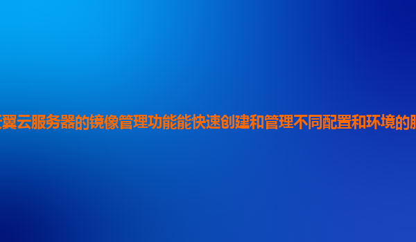 天翼云服务器的镜像管理功能能快速创建和管理不同配置和环境的服务器镜像吗？