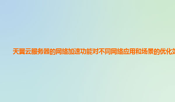天翼云服务器的网络加速功能对不同网络应用和场景的优化效果？