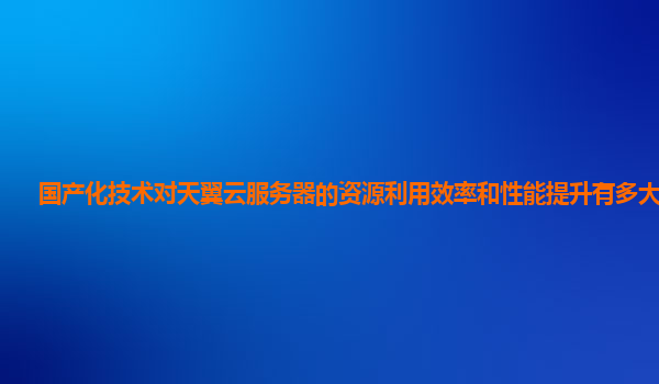 国产化技术对天翼云服务器的资源利用效率和性能提升有多大帮助？