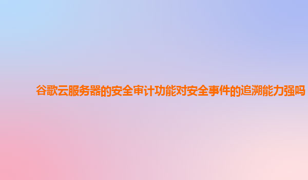 谷歌云服务器的安全审计功能对安全事件的追溯能力强吗？