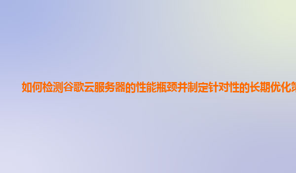 如何检测谷歌云服务器的性能瓶颈并制定针对性的长期优化策略？