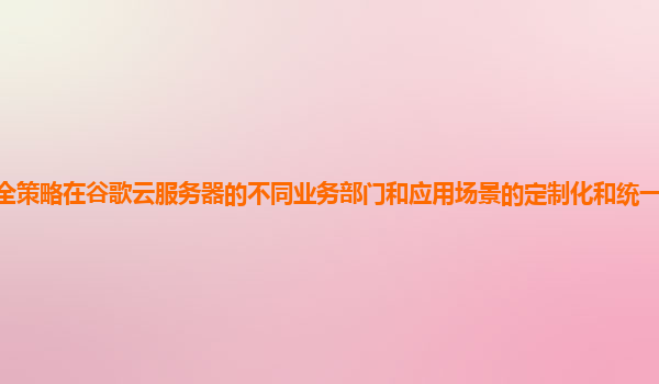 安全策略在谷歌云服务器的不同业务部门和应用场景的定制化和统一管理如何平衡？