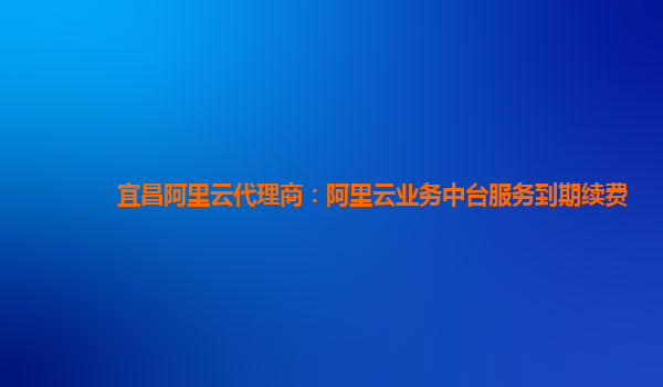 宜昌阿里云代理商：阿里云业务中台服务到期续费