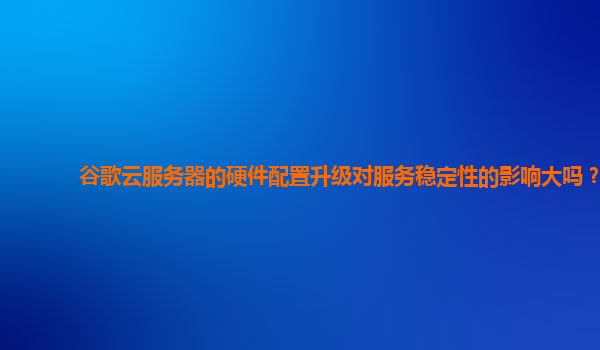 谷歌云服务器的硬件配置升级对服务稳定性的影响大吗？