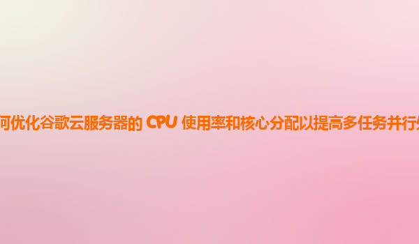 如何优化谷歌云服务器的 CPU 使用率和核心分配以提高多任务并行处理性能？