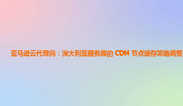亚马逊云代理商：澳大利亚服务器的 CDN 节点缓存策略调整？