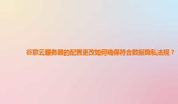 谷歌云服务器的配置更改如何确保符合数据隐私法规？