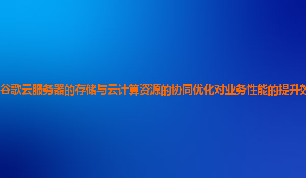 谷歌云服务器的存储与云计算资源的协同优化对业务性能的提升效果显著吗？