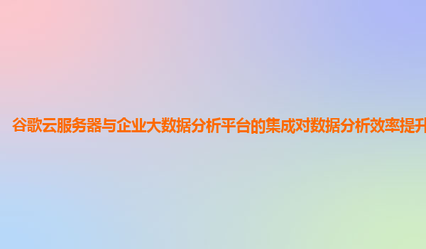 谷歌云服务器与企业大数据分析平台的集成对数据分析效率提升明显吗？