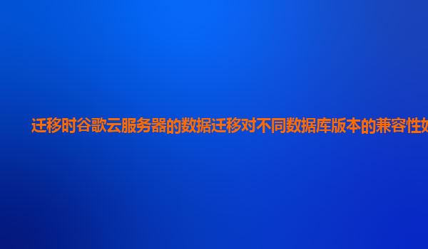 迁移时谷歌云服务器的数据迁移对不同数据库版本的兼容性如何？