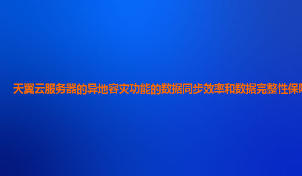 天翼云服务器的异地容灾功能的数据同步效率和数据完整性保障如何？