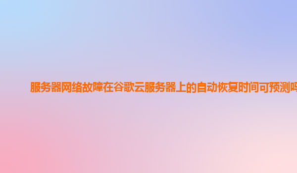 服务器网络故障在谷歌云服务器上的自动恢复时间可预测吗？