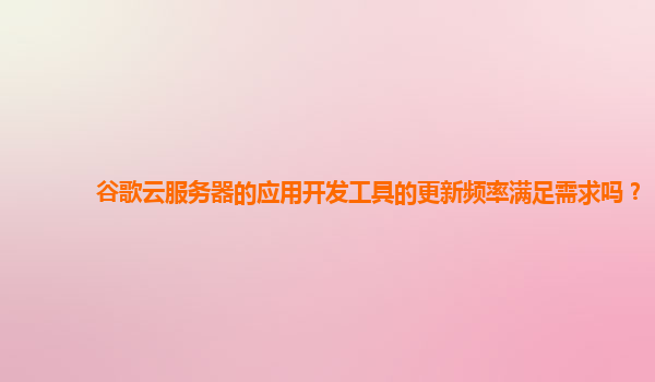 谷歌云服务器的应用开发工具的更新频率满足需求吗？
