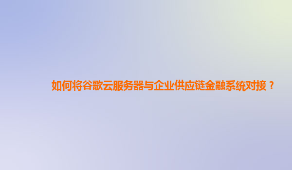 如何将谷歌云服务器与企业供应链金融系统对接？