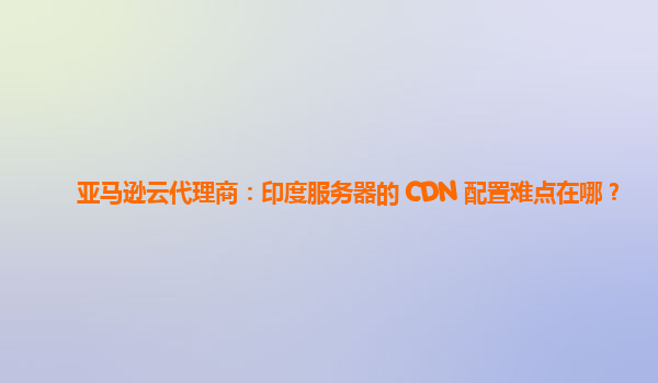 亚马逊云代理商：印度服务器的 CDN 配置难点在哪？